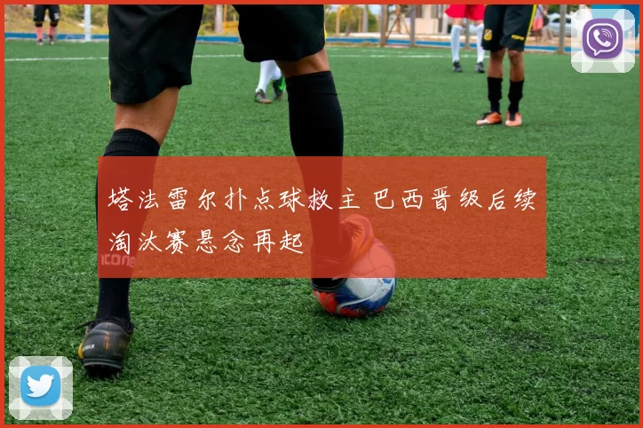 塔法雷尔扑点球救主 巴西晋级后续淘汰赛悬念再起