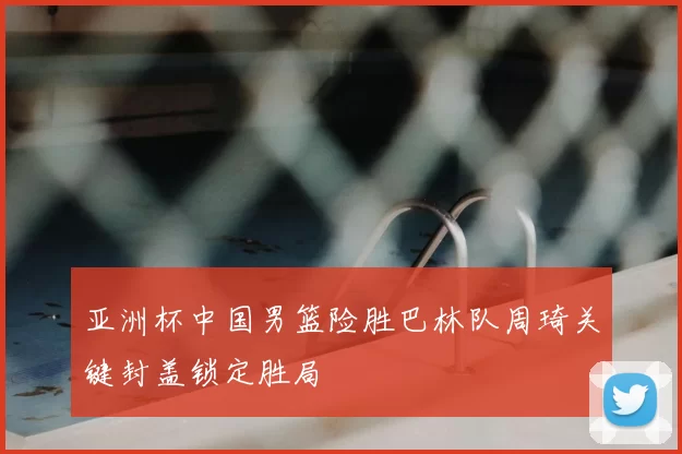 亚洲杯中国男篮险胜巴林队周琦关键封盖锁定胜局