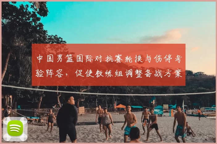 中国男篮国际对抗赛轮换与伤停考验阵容，促使教练组调整备战方案