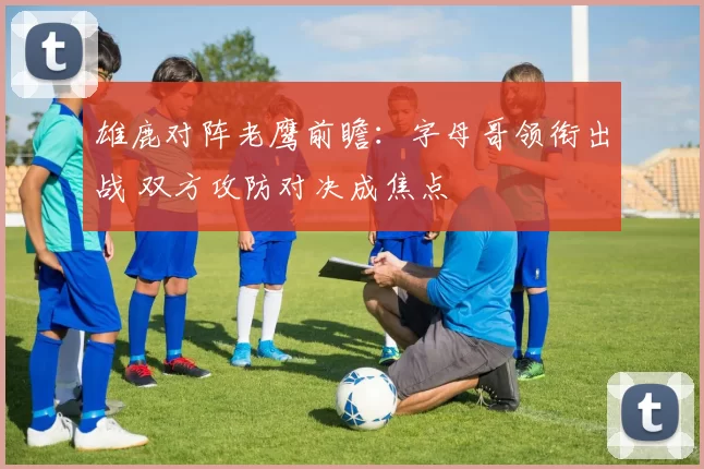 雄鹿对阵老鹰前瞻：字母哥领衔出战 双方攻防对决成焦点