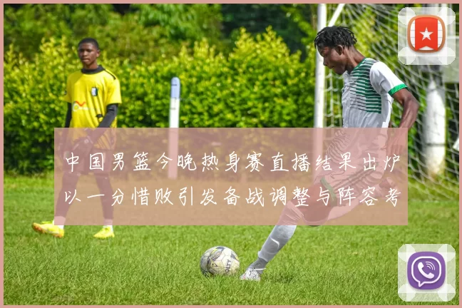 中国男篮今晚热身赛直播结果出炉以一分惜败引发备战调整与阵容考验