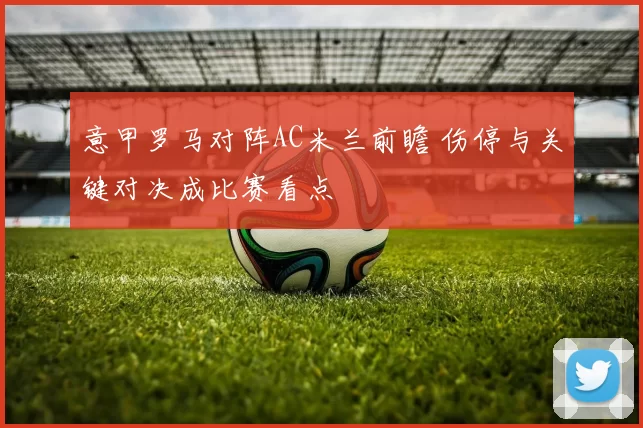 意甲罗马对阵AC米兰前瞻 伤停与关键对决成比赛看点