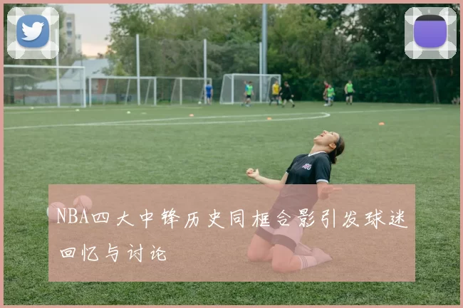 NBA四大中锋历史同框合影引发球迷回忆与讨论