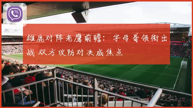 雄鹿对阵老鹰前瞻：字母哥领衔出战 双方攻防对决成焦点