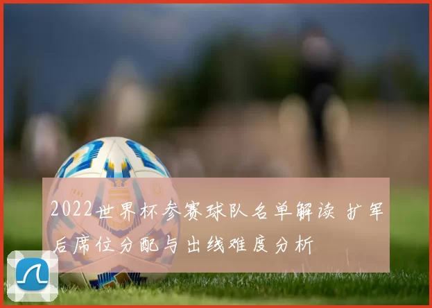 2022世界杯参赛球队名单解读 扩军后席位分配与出线难度分析