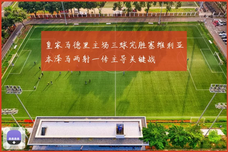 皇家马德里主场三球完胜塞维利亚本泽马两射一传主导关键战