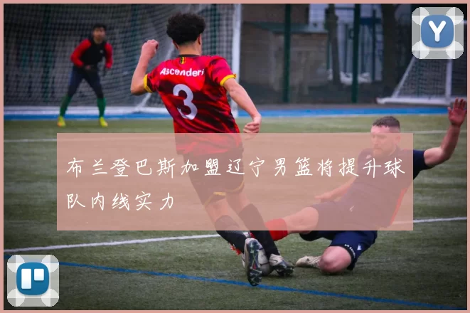 布兰登巴斯加盟辽宁男篮将提升球队内线实力