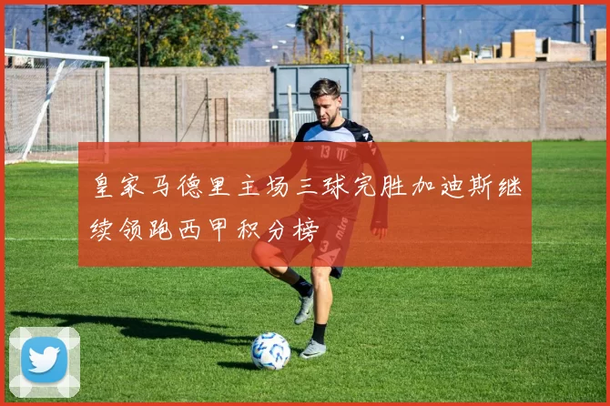 皇家马德里主场三球完胜加迪斯继续领跑西甲积分榜