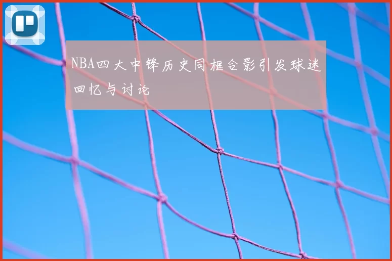 NBA四大中锋历史同框合影引发球迷回忆与讨论