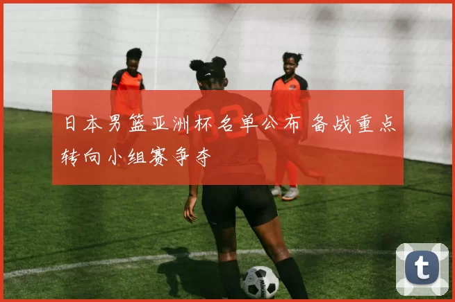 日本男篮亚洲杯名单公布 备战重点转向小组赛争夺