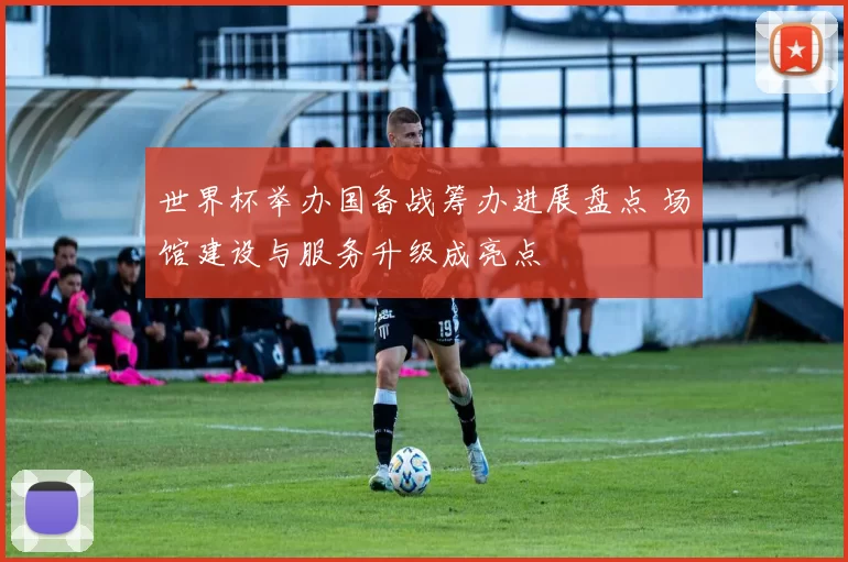 世界杯举办国备战筹办进展盘点 场馆建设与服务升级成亮点