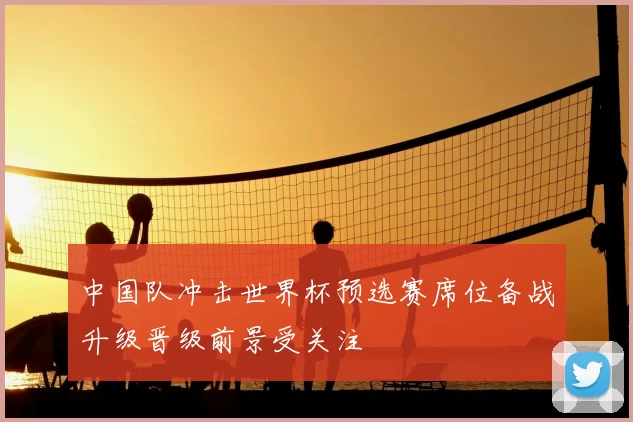 中国队冲击世界杯预选赛席位备战升级晋级前景受关注