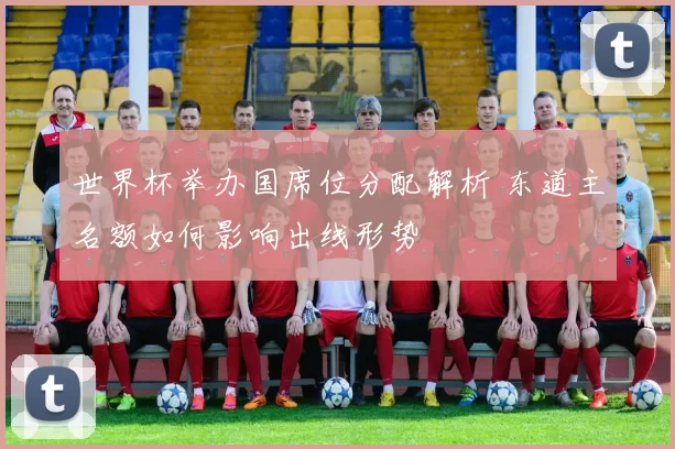 世界杯举办国席位分配解析 东道主名额如何影响出线形势