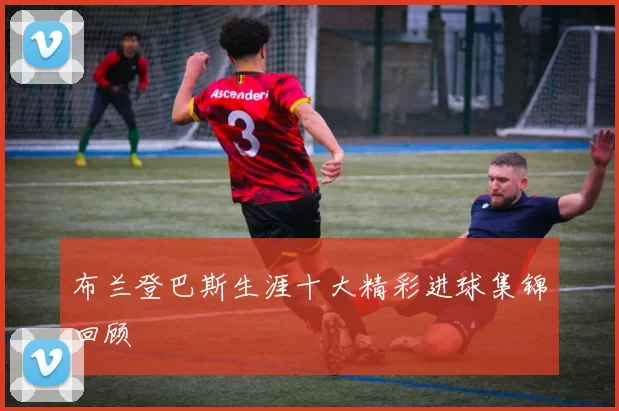 布兰登巴斯生涯十大精彩进球集锦回顾