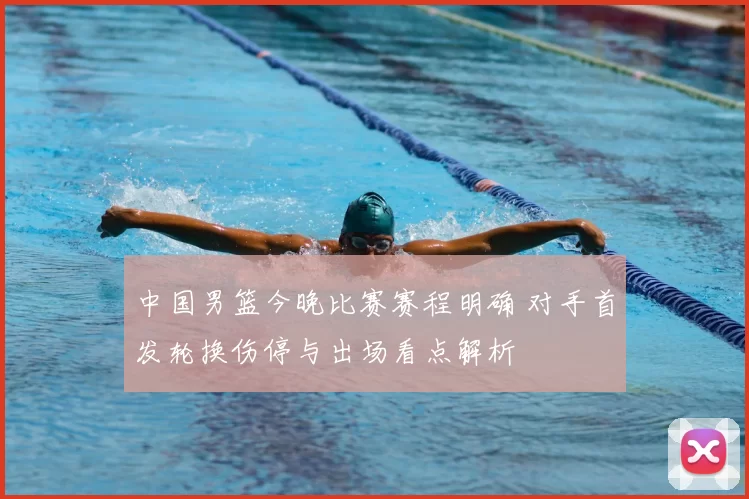 中国男篮今晚比赛赛程明确 对手首发轮换伤停与出场看点解析