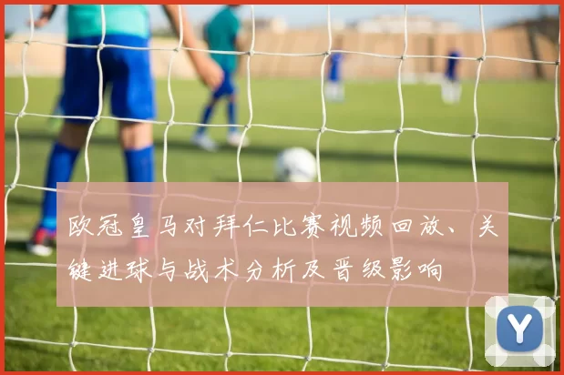 欧冠皇马对拜仁比赛视频回放、关键进球与战术分析及晋级影响