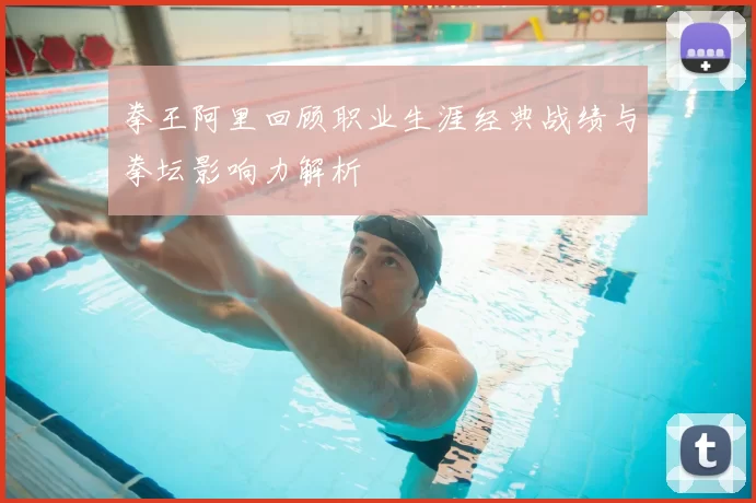 拳王阿里回顾职业生涯经典战绩与拳坛影响力解析