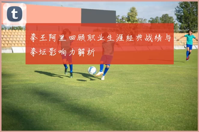 拳王阿里回顾职业生涯经典战绩与拳坛影响力解析