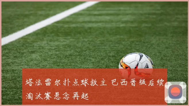 塔法雷尔扑点球救主 巴西晋级后续淘汰赛悬念再起