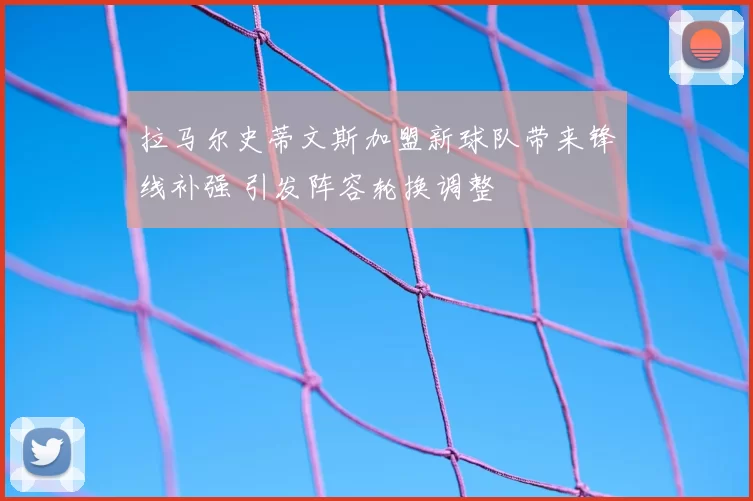 拉马尔史蒂文斯加盟新球队带来锋线补强 引发阵容轮换调整