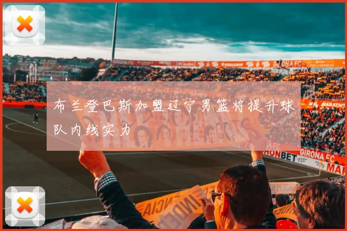 布兰登巴斯加盟辽宁男篮将提升球队内线实力