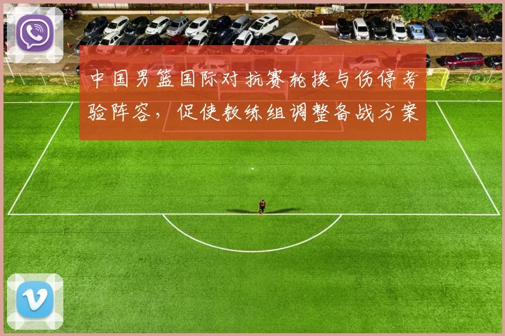 中国男篮国际对抗赛轮换与伤停考验阵容，促使教练组调整备战方案