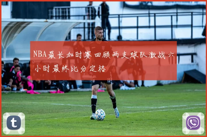 NBA最长加时赛回顾两支球队激战六小时最终比分定格