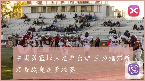 中国男篮12人名单出炉 主力框架确定备战奥运资格赛