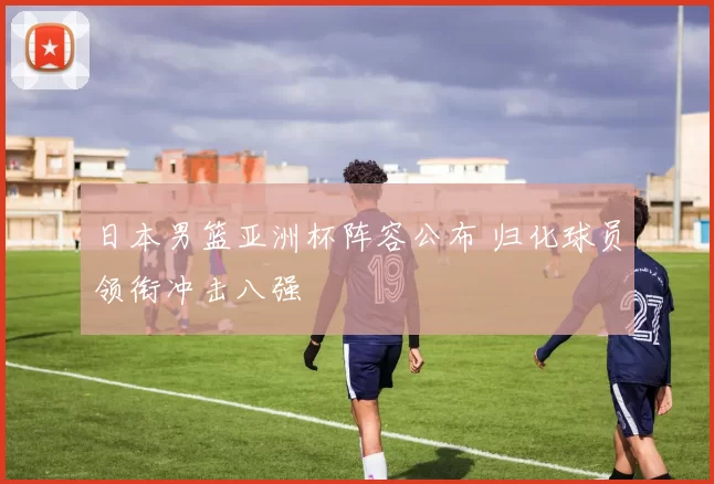 日本男篮亚洲杯阵容公布 归化球员领衔冲击八强