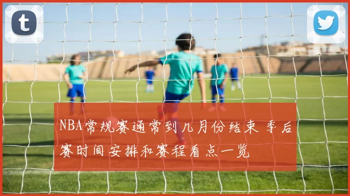 NBA常规赛通常到几月份结束 季后赛时间安排和赛程看点一览