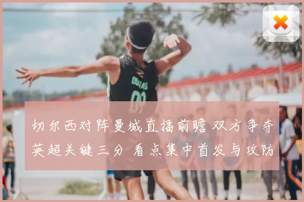 切尔西对阵曼城直播前瞻 双方争夺英超关键三分 看点集中首发与攻防对位