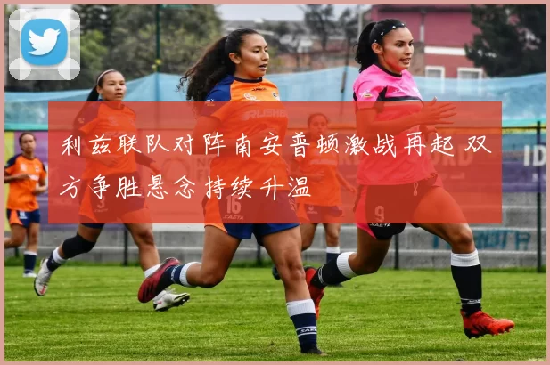 利兹联队对阵南安普顿激战再起 双方争胜悬念持续升温
