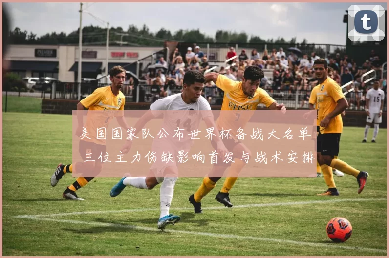 美国国家队公布世界杯备战大名单 三位主力伤缺影响首发与战术安排