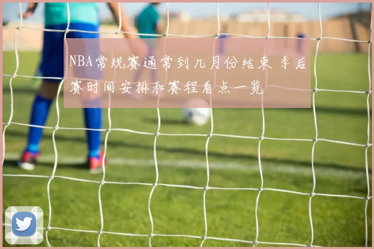 NBA常规赛通常到几月份结束 季后赛时间安排和赛程看点一览