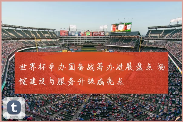 世界杯举办国备战筹办进展盘点 场馆建设与服务升级成亮点