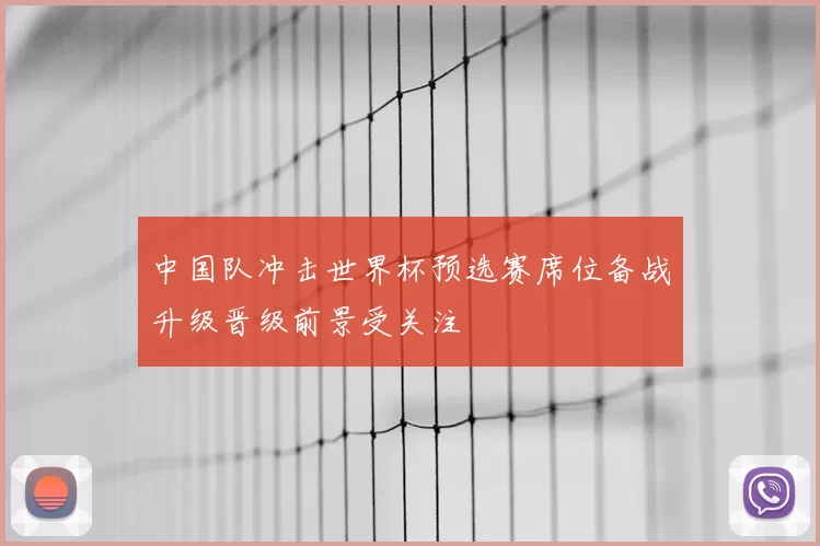 中国队冲击世界杯预选赛席位备战升级晋级前景受关注