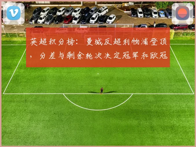 英超积分榜：曼城反超利物浦登顶，分差与剩余轮次决定冠军和欧冠席位