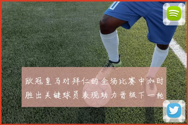 欧冠皇马对拜仁的全场比赛中加时胜出关键球员表现助力晋级下一轮