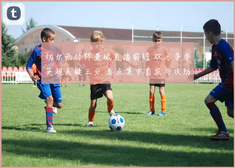 切尔西对阵曼城直播前瞻 双方争夺英超关键三分 看点集中首发与攻防对位