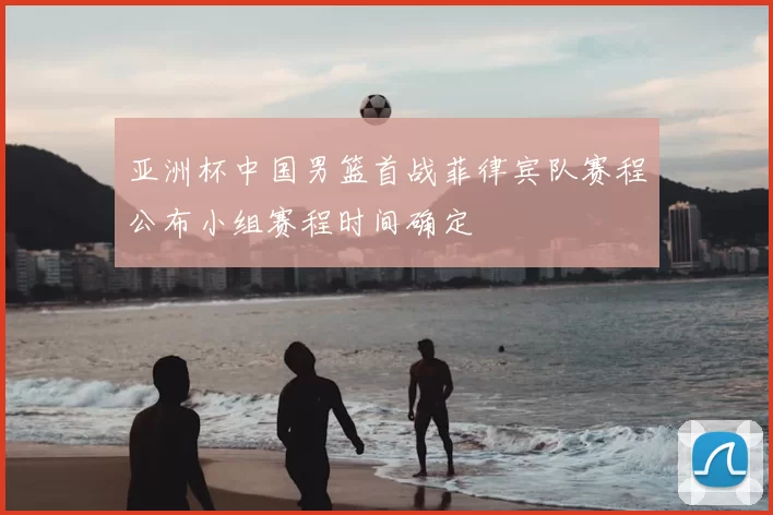 亚洲杯中国男篮首战菲律宾队赛程公布小组赛程时间确定