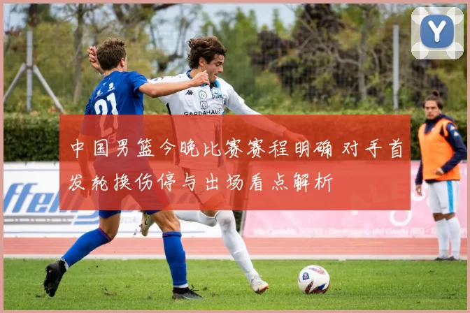 中国男篮今晚比赛赛程明确 对手首发轮换伤停与出场看点解析