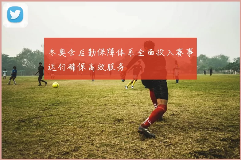 冬奥会后勤保障体系全面投入赛事运行确保高效服务